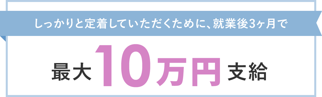 しっかりと定着していただくために、就業後3ヶ月の所定労働日数（1ヶ月の稼働予定日の内、8割に出勤等）で最大10万円支給