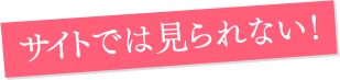 サイトでは見られない!