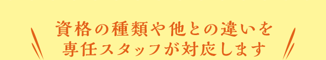 資格の種類や他との違いを専任スタッフが対応します