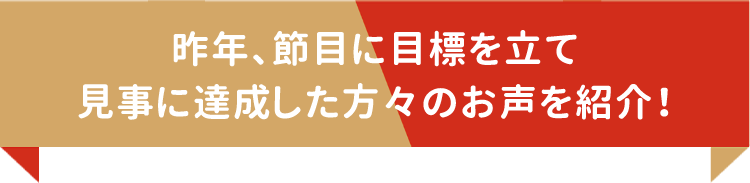 昨年、節目に目標を立て見事に達成した方々のお声を紹介！